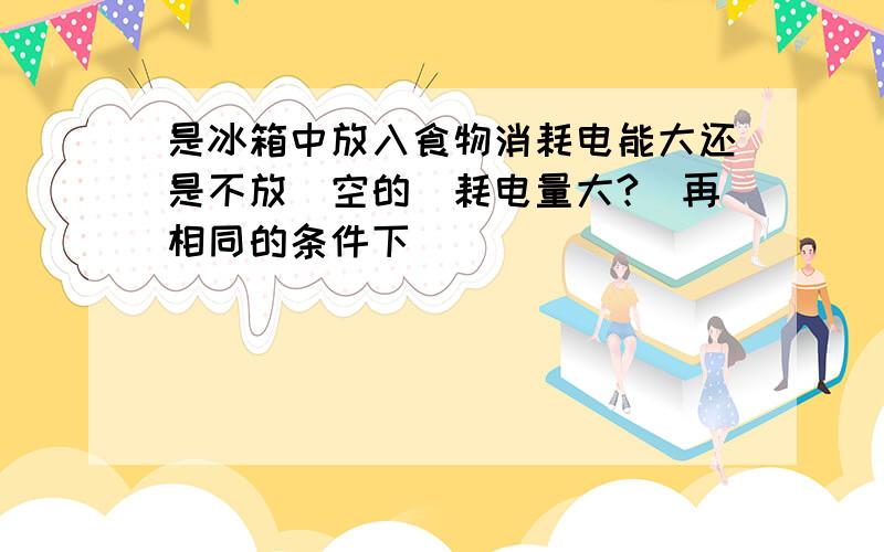 是冰箱中放入食物消耗电能大还是不放（空的）耗电量大?（再相同的条件下）