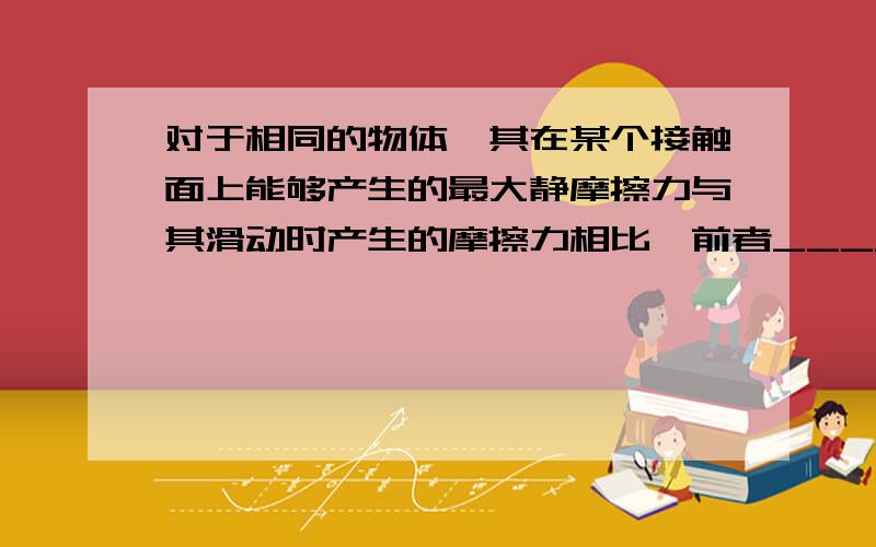 对于相同的物体,其在某个接触面上能够产生的最大静摩擦力与其滑动时产生的摩擦力相比,前者_____（选填“较大”“较小”“相等”）★_★ = =