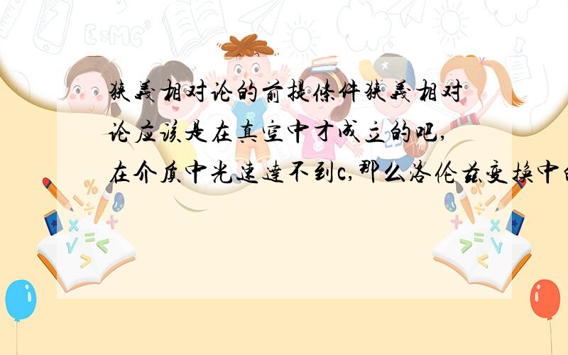 狭义相对论的前提条件狭义相对论应该是在真空中才成立的吧,在介质中光速达不到c,那么洛伦兹变换中的c是不是要换成介质中的传播速度呢?或者说介质中不符合狭义相对论?如果是在介质中