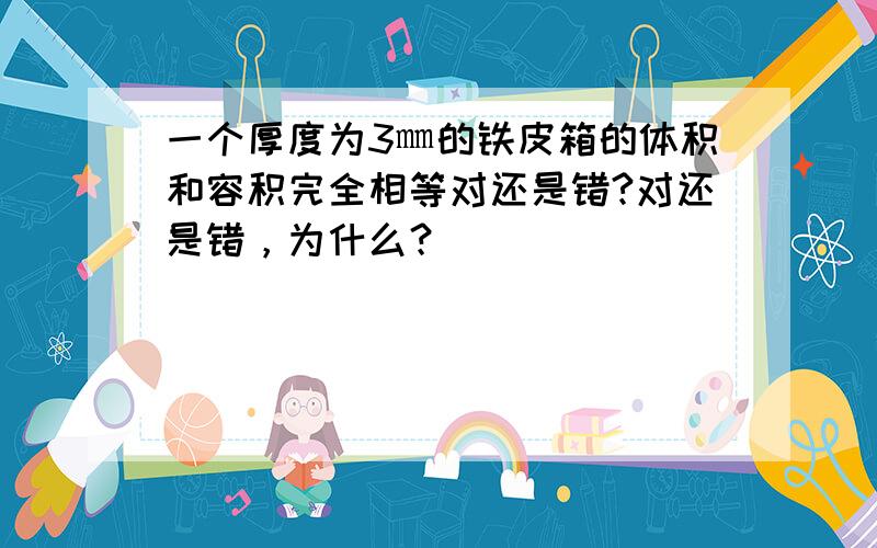 一个厚度为3㎜的铁皮箱的体积和容积完全相等对还是错?对还是错，为什么？