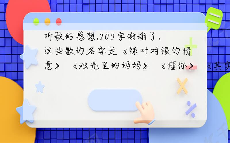 听歌的感想,200字谢谢了,这些歌的名字是《绿叶对根的情意》 《烛光里的妈妈》 《懂你》 《其实我想更懂你》 《我的中国心》 《怒放的生命》 《奔跑》《隐形的翅膀》 《城里的月光》 《