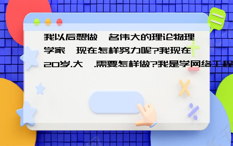 我以后想做一名伟大的理论物理学家,现在怎样努力呢?我现在20岁.大一.需要怎样做?我是学网络工程系的.