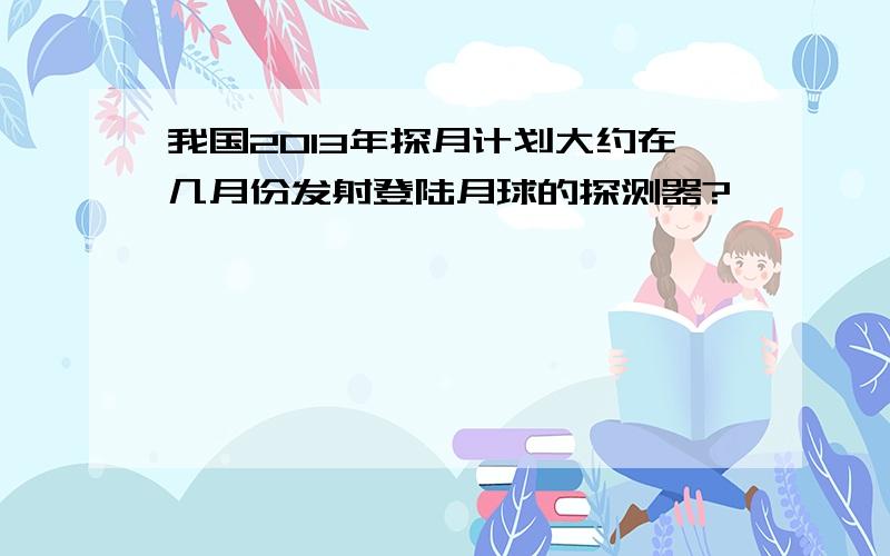 我国2013年探月计划大约在几月份发射登陆月球的探测器?