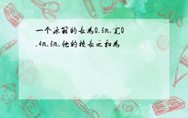 一个冰箱的长为0.5m,宽0.4m,5m,他的棱长之和为