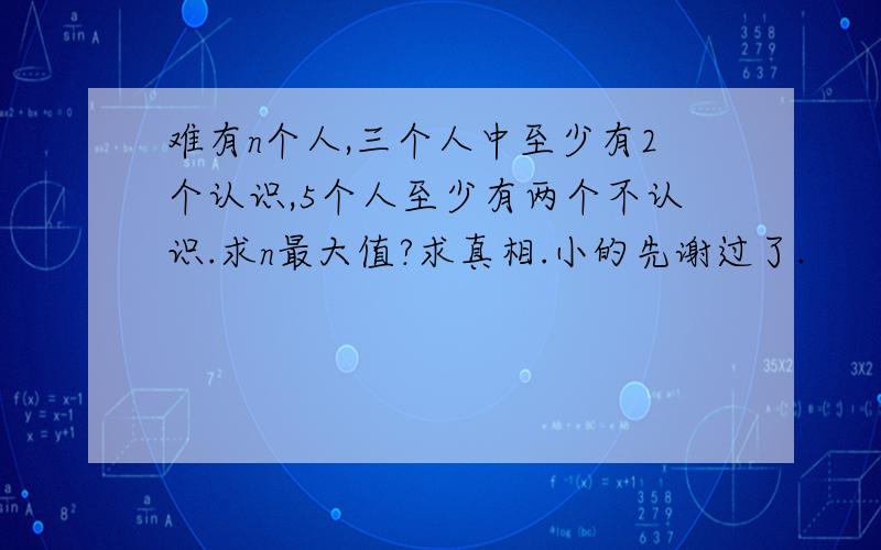 难有n个人,三个人中至少有2个认识,5个人至少有两个不认识.求n最大值?求真相.小的先谢过了.