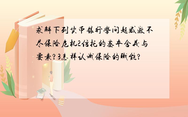 求解下列货币银行学问题感激不尽保险危机2信托的基本含义与要素?3怎样认识保险的职能?