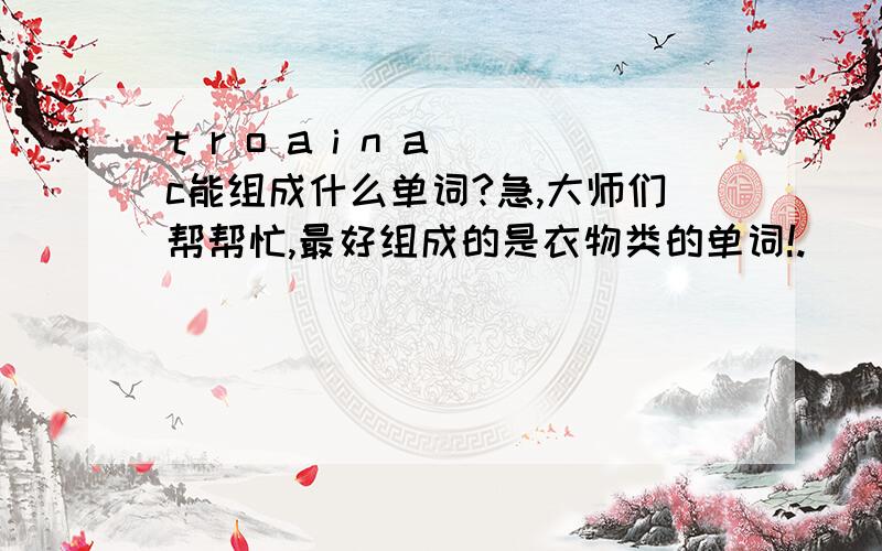 t r o a i n a c能组成什么单词?急,大师们帮帮忙,最好组成的是衣物类的单词!.