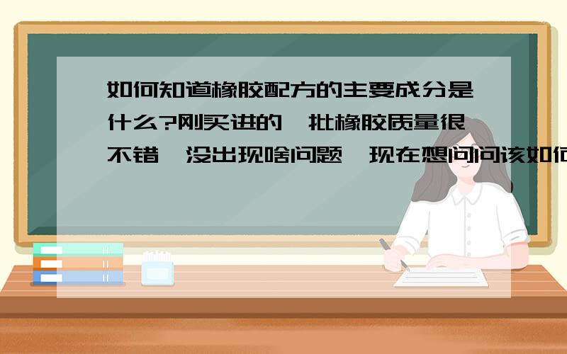 如何知道橡胶配方的主要成分是什么?刚买进的一批橡胶质量很不错,没出现啥问题,现在想问问该如何知道橡胶配方呢?