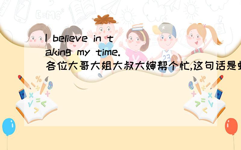 I believe in taking my time.各位大哥大姐大叔大婶帮个忙,这句话是虾米意思啊?