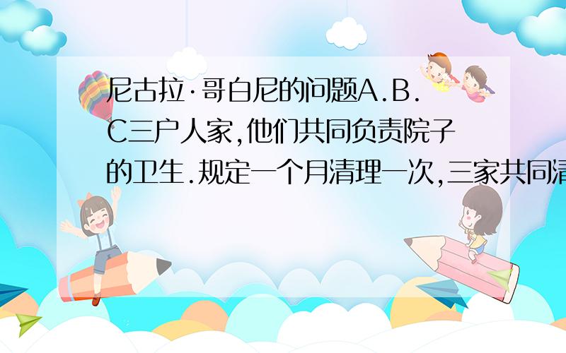 尼古拉·哥白尼的问题A.B.C三户人家,他们共同负责院子的卫生.规定一个月清理一次,三家共同清理3天可以完成.不巧,那几天C家有事,不能打扫.后来,先是A家清理了5天,接着B家又清理了4天,才把