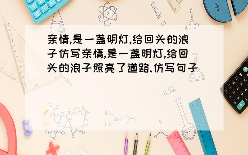 亲情,是一盏明灯,给回头的浪子仿写亲情,是一盏明灯,给回头的浪子照亮了道路.仿写句子