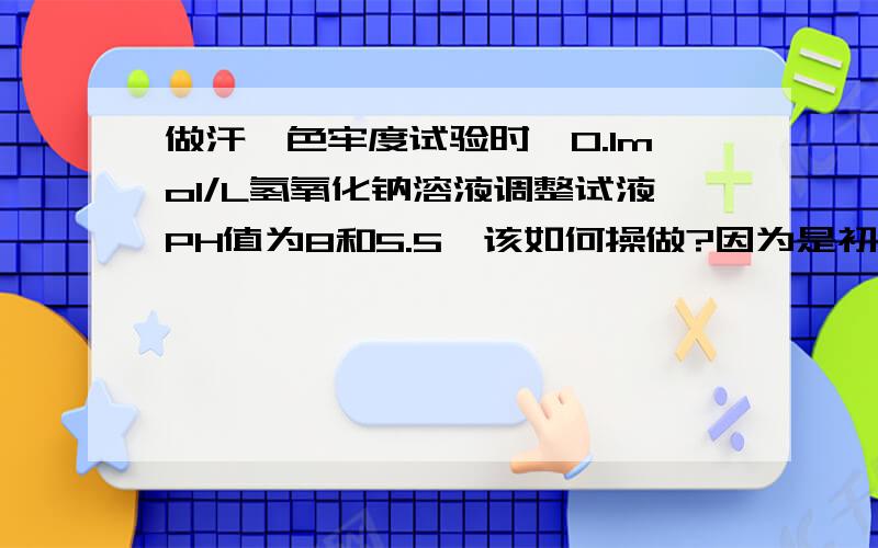 做汗渍色牢度试验时,0.1mol/L氢氧化钠溶液调整试液PH值为8和5.5,该如何操做?因为是初次接触,汗渍色牢度试验中碱液和酸液调整PH值真的有点难.0.1mol/L氢氧化钠溶液调整试液PH值为8和5.5,该如何