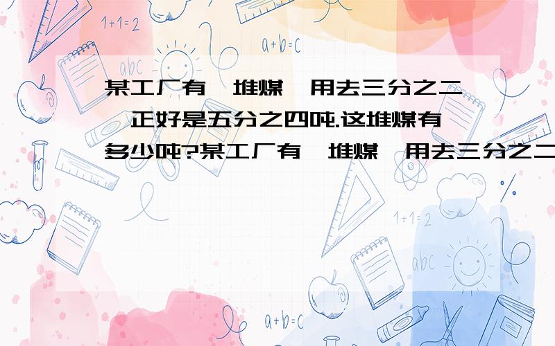 某工厂有一堆煤,用去三分之二,正好是五分之四吨.这堆煤有多少吨?某工厂有一堆煤,用去三分之二吨,还剩五分之四吨.这堆煤有多少吨?某工厂的一堆煤共五分之四吨,用去三分之二.用去多少吨