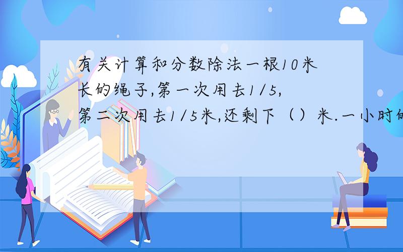 有关计算和分数除法一根10米长的绳子,第一次用去1/5,第二次用去1/5米,还剩下（）米.一小时的2/3和两小时的1/3共（）分.7米的1/9和（）米 的7/9一样长.（）吨的5/7是10.5吨.一辆汽车2/5小时行驶3