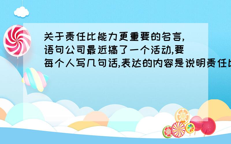 关于责任比能力更重要的名言,语句公司最近搞了一个活动,要每个人写几句话,表达的内容是说明责任比能力更重要,这样的句子咋写,请广大网友帮忙想想!感激