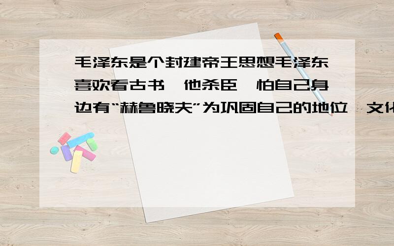 毛泽东是个封建帝王思想毛泽东喜欢看古书,他杀臣,怕自己身边有“赫鲁晓夫”为巩固自己的地位,文化大革命.是多少人遭殃.改变中国几代人的命运.我是不是只说了他的罪,忘了他的功了.现