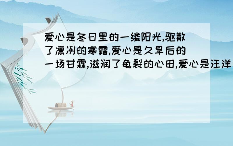 爱心是冬日里的一缕阳光,驱散了凛冽的寒霜,爱心是久旱后的一场甘霖,滋润了龟裂的心田,爱心是汪洋中的一个航标,指明了新生的希望.爱心是（）（）（）的一（）（）（）,（）（）了（）