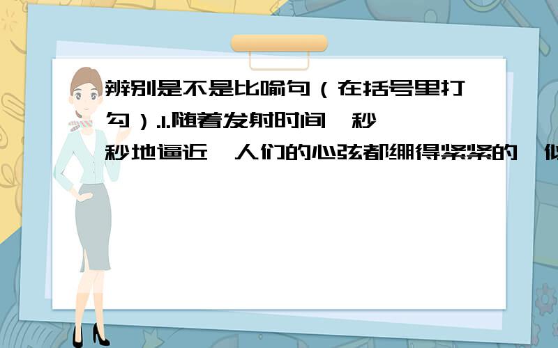 辨别是不是比喻句（在括号里打勾）.1.随着发射时间一秒一秒地逼近,人们的心弦都绷得紧紧的,似乎可以听到自己急促的呼吸声.（）2.此刻,载人航天发射场亮如白昼.（）3.宛如巨龙的橘红色