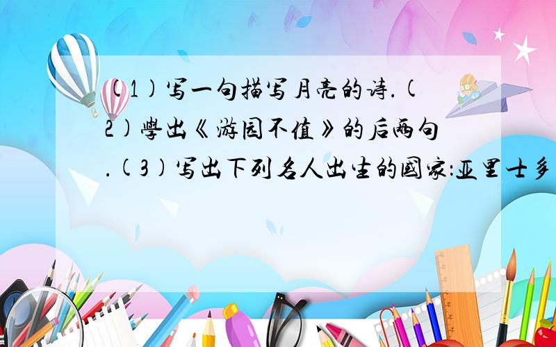 (1)写一句描写月亮的诗.(2)学出《游园不值》的后两句.(3)写出下列名人出生的国家：亚里士多德( )马克思( )莫札特( )达尔文( )加加宁( )(4)写出形容情况十分危急的成语.(2个)