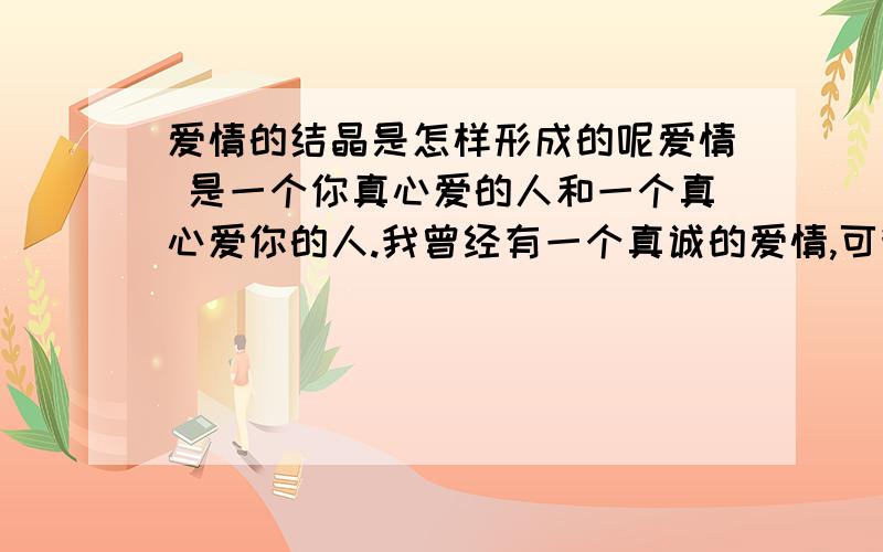 爱情的结晶是怎样形成的呢爱情 是一个你真心爱的人和一个真心爱你的人.我曾经有一个真诚的爱情,可我却没来得去珍惜.如果老天让我在见她一次,我会深深的对你说：“我爱你.”