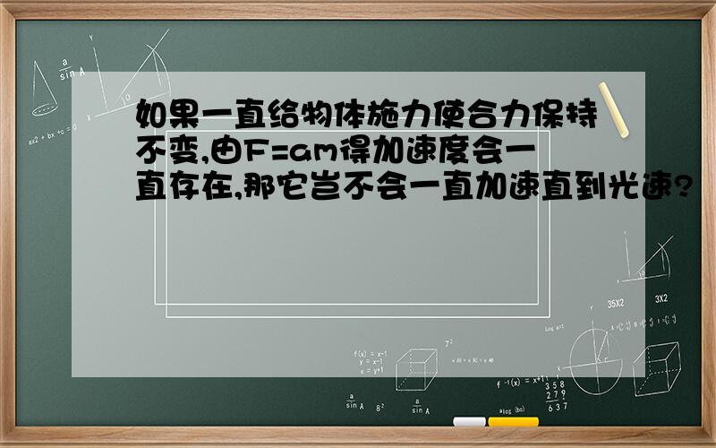 如果一直给物体施力使合力保持不变,由F=am得加速度会一直存在,那它岂不会一直加速直到光速?