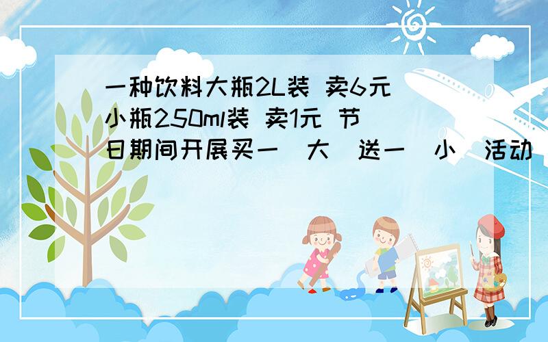 一种饮料大瓶2L装 卖6元 小瓶250ml装 卖1元 节日期间开展买一(大)送一(小)活动 李叔叔要买13.5L这种饮料 只要花多少钱