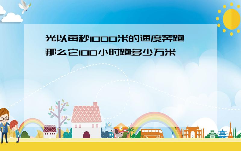 光以每秒1000米的速度奔跑那么它100小时跑多少万米