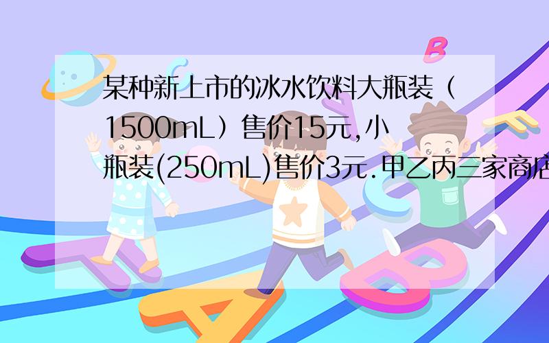 某种新上市的冰水饮料大瓶装（1500mL）售价15元,小瓶装(250mL)售价3元.甲乙丙三家商店都为这种新上市的甲：买一大瓶送一小瓶 乙：九折优惠 丙：购物50元以上七五优惠五（1）班要举行联欢