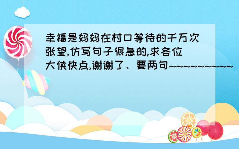 幸福是妈妈在村口等待的千万次张望,仿写句子很急的,求各位大侠快点,谢谢了、要两句~~~~~~~~~