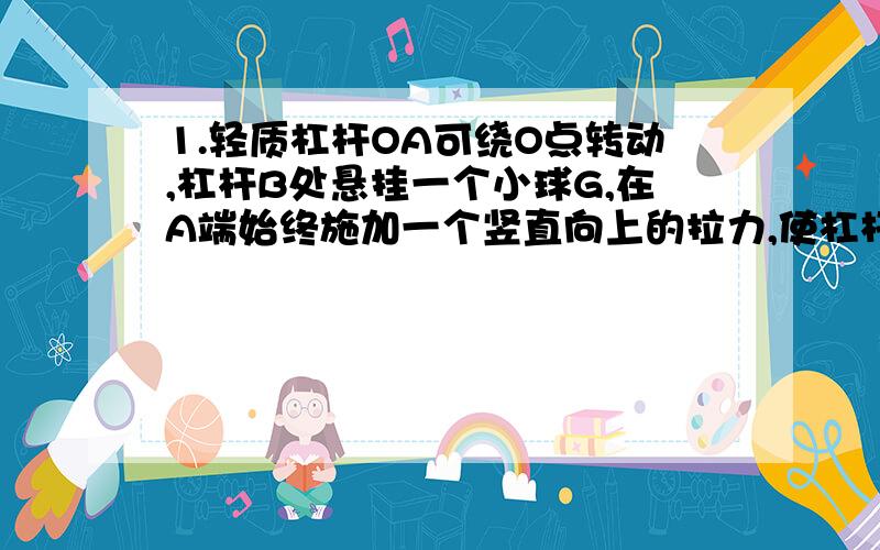 1.轻质杠杆OA可绕O点转动,杠杆B处悬挂一个小球G,在A端始终施加一个竖直向上的拉力,使杠杆从图示位置缓缓转动至水平位置,则在此过程中,F的力将（ ） A.保持不变 B.不断变大 C.不断变小 D不