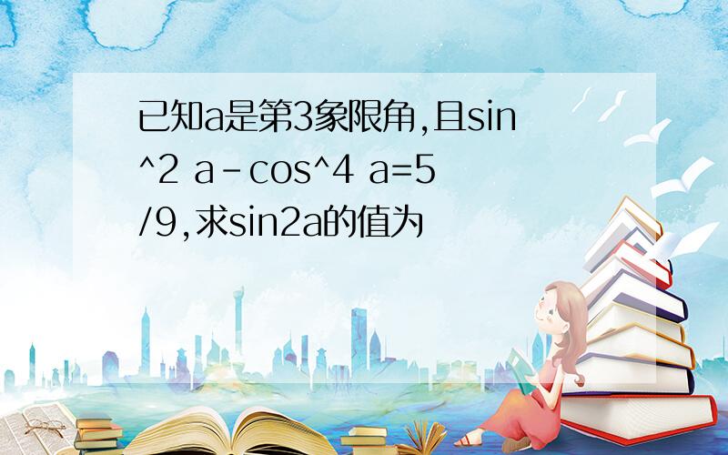 已知a是第3象限角,且sin^2 a-cos^4 a=5/9,求sin2a的值为