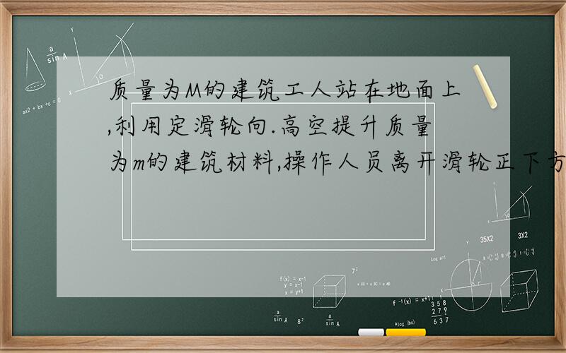 质量为M的建筑工人站在地面上,利用定滑轮向.高空提升质量为m的建筑材料,操作人员离开滑轮正下方一段...质量为M的建筑工人站在地面上,利用定滑轮向.高空提升质量为m的建筑材料,操作人员