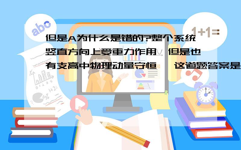 但是A为什么是错的?整个系统竖直方向上受重力作用,但是也有支高中物理动量守恒   这道题答案是C,但是A为什么是错的?整个系统竖直方向上受重力作用,但是也有支持力啊,两者不是平衡了么?