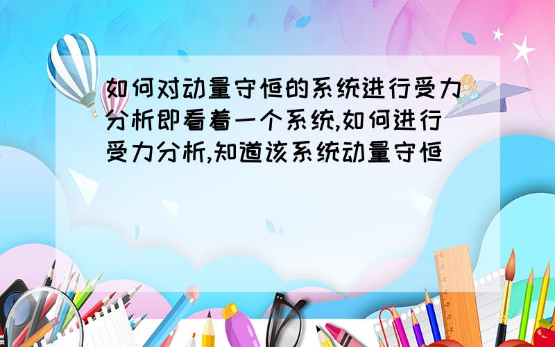 如何对动量守恒的系统进行受力分析即看着一个系统,如何进行受力分析,知道该系统动量守恒