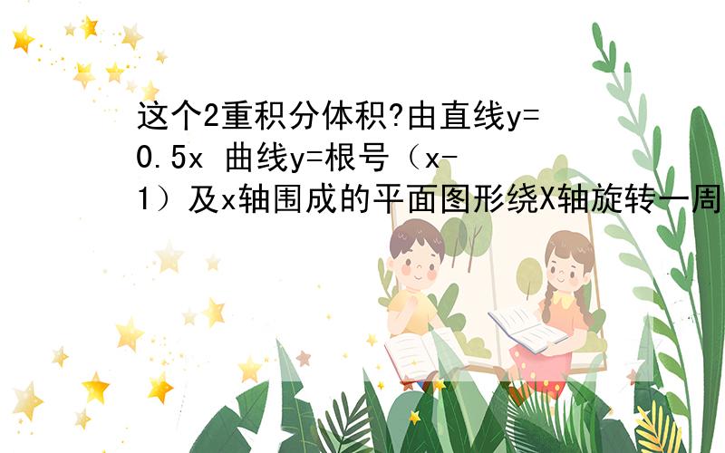 这个2重积分体积?由直线y=0.5x 曲线y=根号（x-1）及x轴围成的平面图形绕X轴旋转一周的体积 这个题目我吧图形画出来了 但是我认为这里下边界由两条 那么是不是分开做 但是我做的和书上不