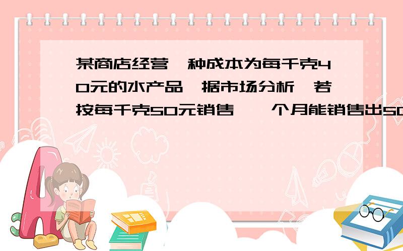 某商店经营一种成本为每千克40元的水产品,据市场分析,若按每千克50元销售,一个月能销售出500千克；销售单价每涨1元,月销售量就减少10千克赶快回答，我会追加分数的