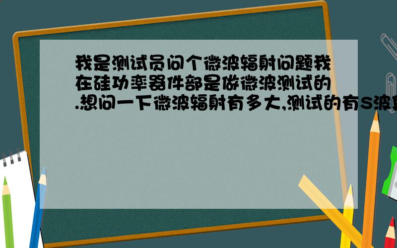 我是测试员问个微波辐射问题我在硅功率器件部是做微波测试的.想问一下微波辐射有多大,测试的有S波段45W的器件、还有LDMOS 200W和350W的,但350W是用功放推上去的,实际也是30W左右.想知道有没