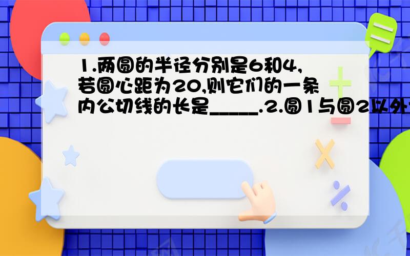 1.两圆的半径分别是6和4,若圆心距为20,则它们的一条内公切线的长是_____.2.圆1与圆2以外切,外公切线与连心线的夹角为α,若两圆的半径分别为2+根号3和2-根号3,则α=_____度.