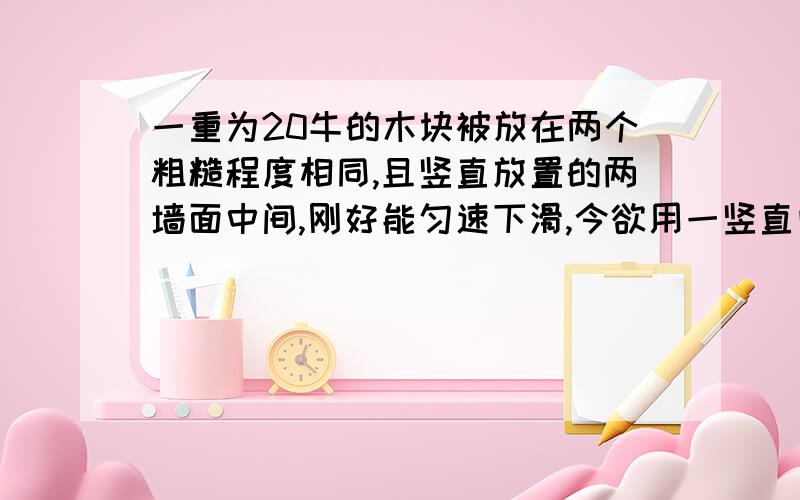 一重为20牛的木块被放在两个粗糙程度相同,且竖直放置的两墙面中间,刚好能匀速下滑,今欲用一竖直向上的力将它从中匀速上提,求：（1）在下滑时木块的一端所受到的摩擦力是多少（2）需