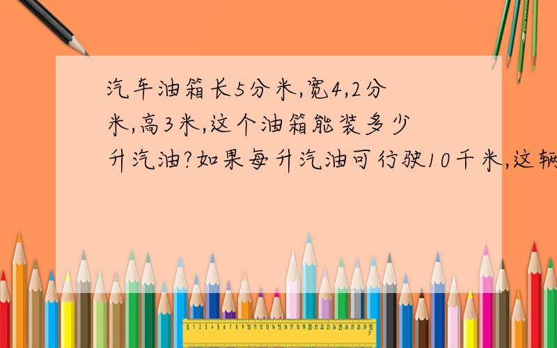 汽车油箱长5分米,宽4,2分米,高3米,这个油箱能装多少升汽油?如果每升汽油可行驶10千米,这辆汽车最多可以行驶多少千米?急需啊!