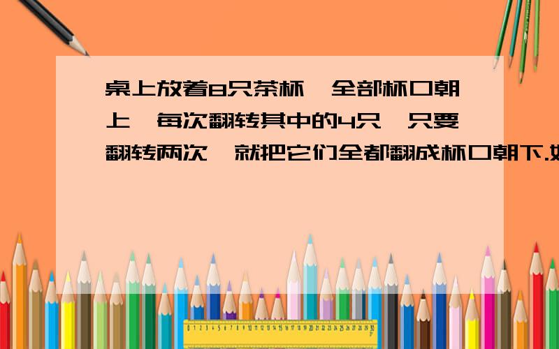 桌上放着8只茶杯,全部杯口朝上,每次翻转其中的4只,只要翻转两次,就把它们全都翻成杯口朝下.如果将问题中的8只改为6只,每次仍然翻转其中的4只,能否经过若干次翻转把它们全部翻成杯口朝