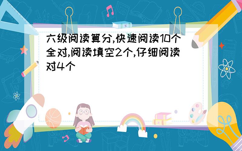 六级阅读算分,快速阅读10个全对,阅读填空2个,仔细阅读对4个