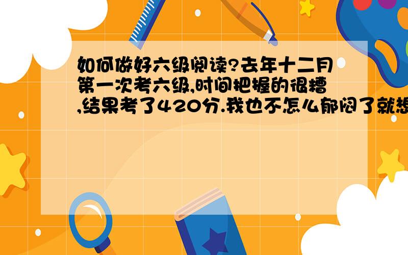 如何做好六级阅读?去年十二月第一次考六级,时间把握的很糟,结果考了420分.我也不怎么郁闷了就想这次好好学学,六级拿下个高分.我的情况是这样的,词汇量还可以,就是读了一句话单词都认