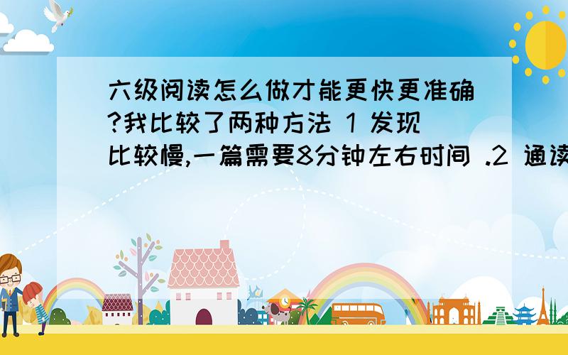 六级阅读怎么做才能更快更准确?我比较了两种方法 1 发现比较慢,一篇需要8分钟左右时间 .2 通读全文需要4-5分钟,然后做题.高手们是如何做的呢,