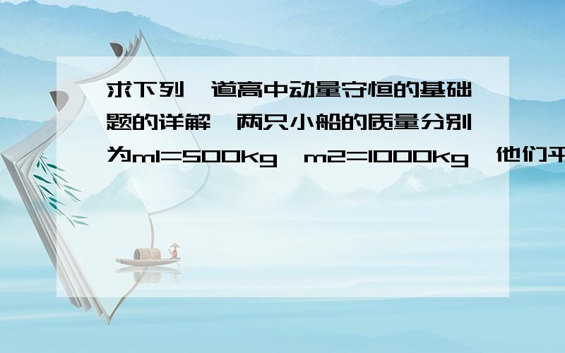 求下列一道高中动量守恒的基础题的详解,两只小船的质量分别为m1=500kg,m2=1000kg,他们平行相向逆向航行,航线临近,当他们首尾相齐时由每一只船上各投质量m=50kg的麻袋到对面的船上,如图1-3-6所