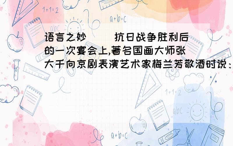 语言之妙 　　抗日战争胜利后的一次宴会上,著名国画大师张大千向京剧表演艺术家梅兰芳敬酒时说：梅兰芳不解其意,忙含笑问：“此话怎讲?”大千先生笑着说：“你是君子——(　)；我是