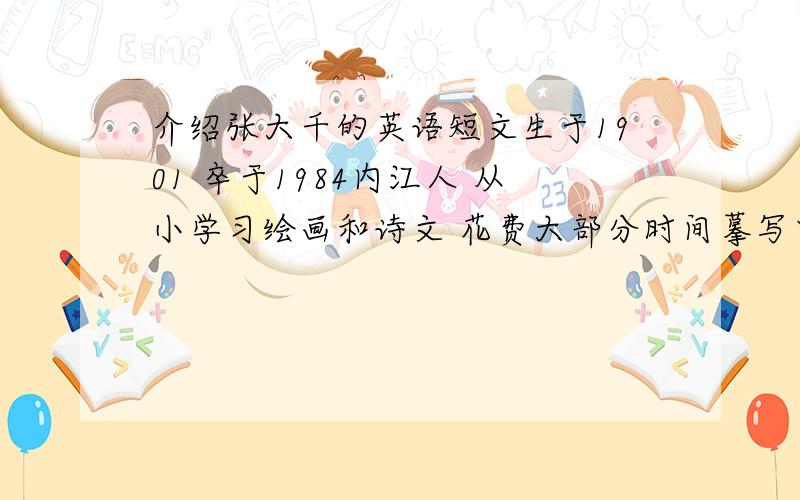 介绍张大千的英语短文生于1901 卒于1984内江人 从小学习绘画和诗文 花费大部分时间摹写中国画 学习西方技能和特点形成自己的风格 北称为20世纪最具天赋艺术家之一 为中华民族赢得了荣誉