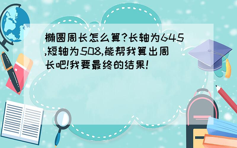 椭圆周长怎么算?长轴为645,短轴为508,能帮我算出周长吧!我要最终的结果!