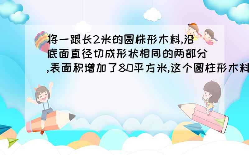 将一跟长2米的圆株形木料,沿底面直径切成形状相同的两部分,表面积增加了80平方米,这个圆柱形木料的积是多少立方分米?