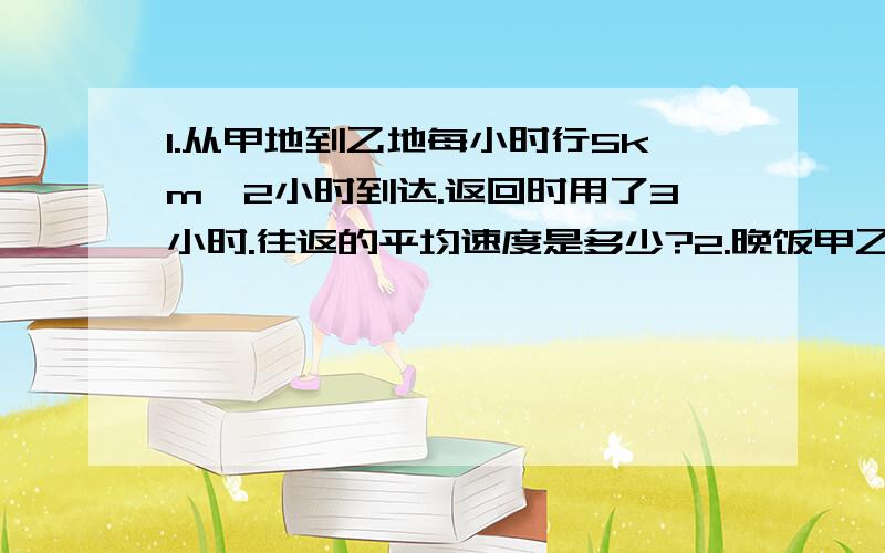 1.从甲地到乙地每小时行5km,2小时到达.返回时用了3小时.往返的平均速度是多少?2.晚饭甲乙两地的平均速度是4km/时,甲乙两地相距4km,往返的总时间是多少?3.往返甲乙两地的总时间是5时,往返的